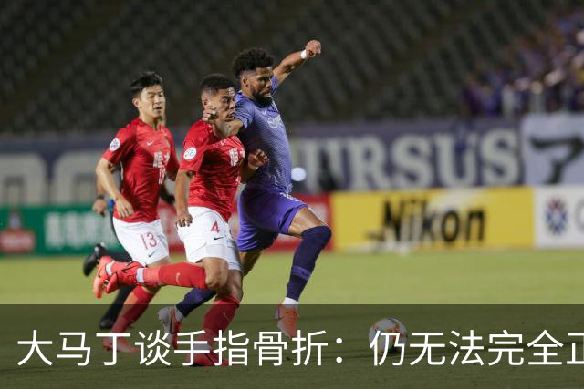 大马丁谈手指骨折：仍无法完全正常训练，但下一场可以不带夹板