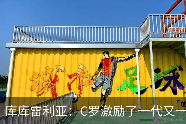 库库雷利亚：C罗激励了一代又一代的年轻人，和他对阵是一种荣幸
