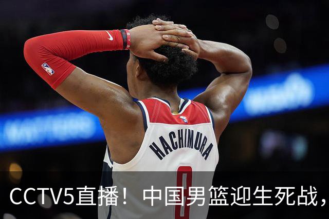 CCTV5直播！中国男篮迎生死战，全华班PK2大归化，输球将无缘世界杯